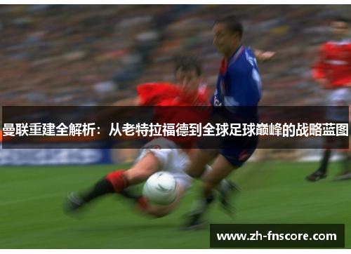 曼联重建全解析:从老特拉福德到全球足球巅峰的战略蓝图 曼联重建全解析:从老特拉福德到全球足球巅峰的战略蓝图