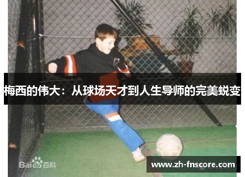 梅西的伟大:从球场天才到人生导师的完美蜕变 梅西的伟大:从球场天才到人生导师的完美蜕变