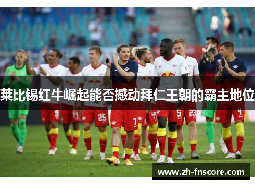 莱比锡红牛崛起能否撼动拜仁王朝的霸主地位