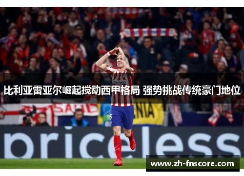 比利亚雷亚尔崛起搅动西甲格局 强势挑战传统豪门地位