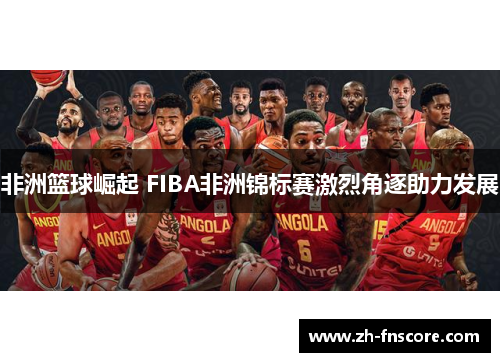 非洲篮球崛起 FIBA非洲锦标赛激烈角逐助力发展 非洲篮球崛起 FIBA非洲锦标赛激烈角逐助力发展