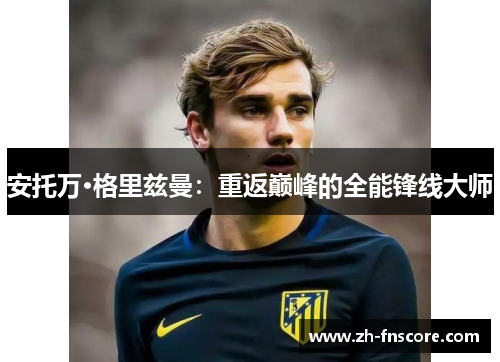 安托万·格里兹曼:重返巅峰的全能锋线大师 安托万·格里兹曼:重返巅峰的全能锋线大师