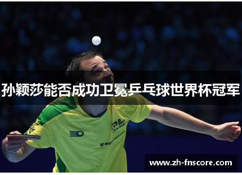 孙颖莎能否成功卫冕乒乓球世界杯冠军 孙颖莎能否成功卫冕乒乓球世界杯冠军
