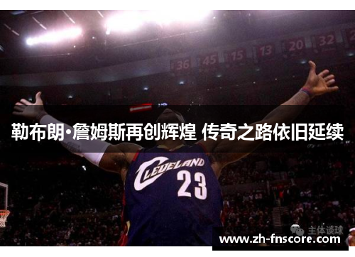勒布朗·詹姆斯再创辉煌 传奇之路依旧延续 勒布朗·詹姆斯再创辉煌 传奇之路依旧延续