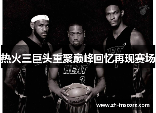 热火三巨头重聚巅峰回忆再现赛场 热火三巨头重聚巅峰回忆再现赛场