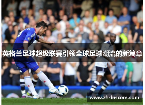 英格兰足球超级联赛引领全球足球潮流的新篇章 英格兰足球超级联赛引领全球足球潮流的新篇章