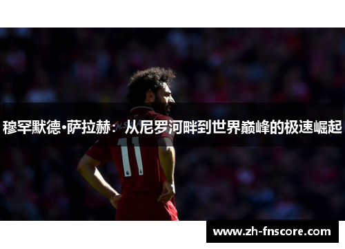 穆罕默德·萨拉赫:从尼罗河畔到世界巅峰的极速崛起 穆罕默德·萨拉赫:从尼罗河畔到世界巅峰的极速崛起