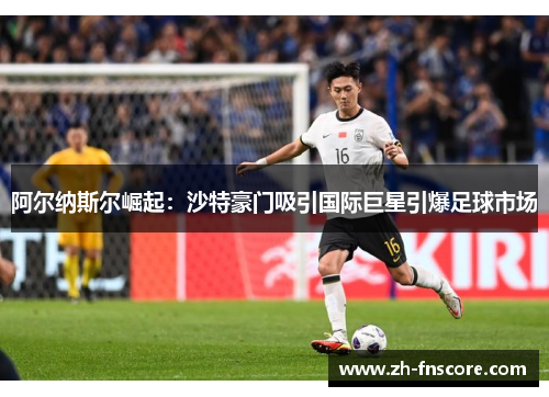 阿尔纳斯尔崛起：沙特豪门吸引国际巨星引爆足球市场