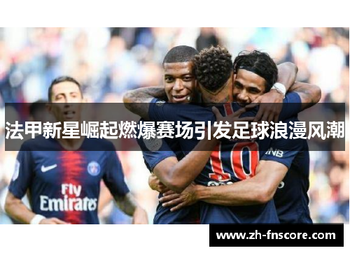 法甲新星崛起燃爆赛场引发足球浪漫风潮 法甲新星崛起燃爆赛场引发足球浪漫风潮