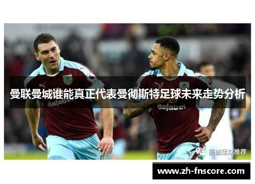 曼联曼城谁能真正代表曼彻斯特足球未来走势分析 曼联曼城谁能真正代表曼彻斯特足球未来走势分析