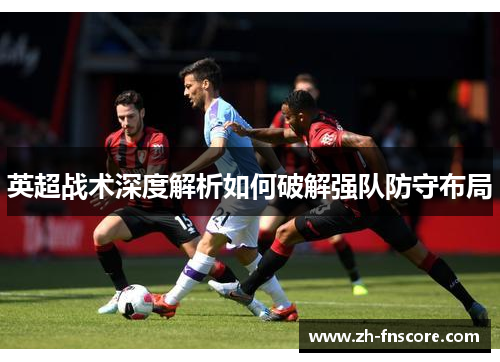 英超战术深度解析如何破解强队防守布局